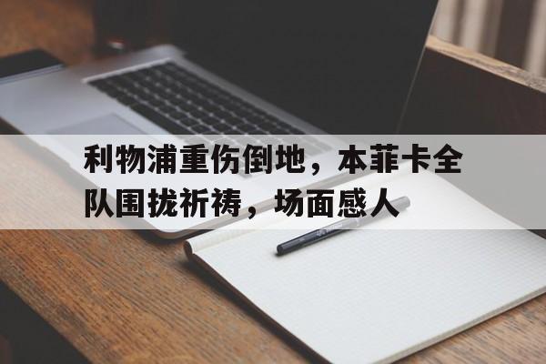 官方网站-利物浦重伤倒地，本菲卡全队围拢祈祷，场面感人-官方网站