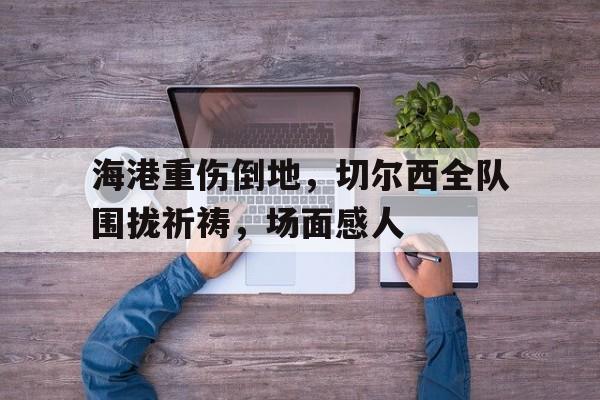 官方网站-海港重伤倒地，切尔西全队围拢祈祷，场面感人切尔西前瞻大轮换迎战保级队 对农场主7连杀?-官方网站