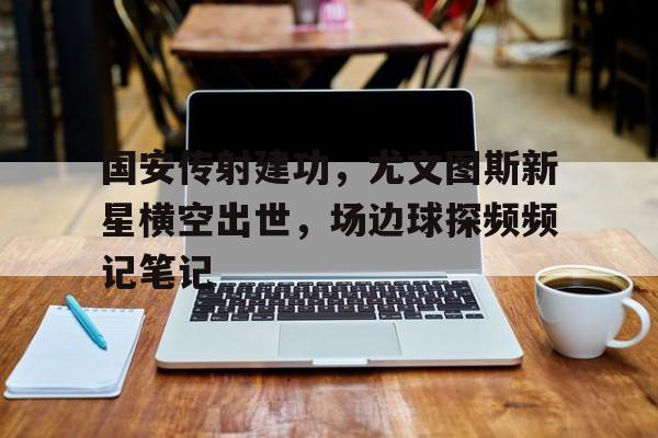 体育娱乐-国安传射建功，尤文图斯新星横空出世，场边球探频频记笔记-体育娱乐
