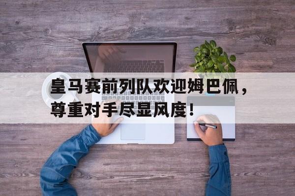 半岛体育app-皇马赛前列队欢迎姆巴佩，尊重对手尽显风度！巴萨32皇马全场回放中文版-半岛体育app