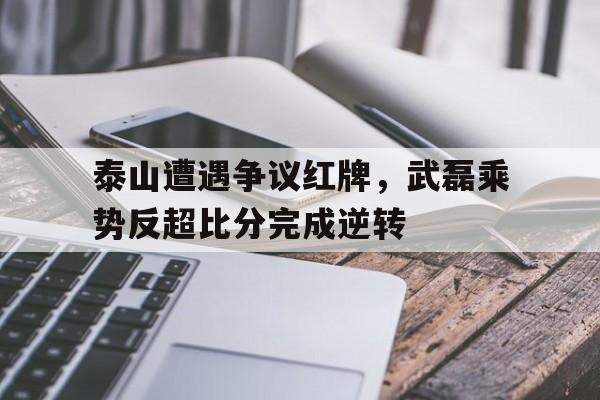 半岛体育app下载-泰山遭遇争议红牌，武磊乘势反超比分完成逆转泰山队2021比赛-半岛体育app下载