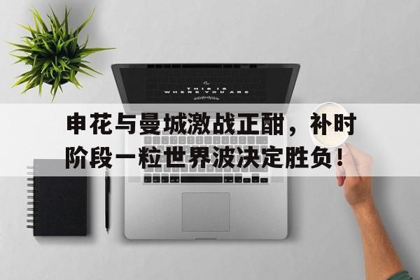 半岛体育app-申花与曼城激战正酣，补时阶段一粒世界波决定胜负！中国男足u19轻取巴林队-半岛体育app