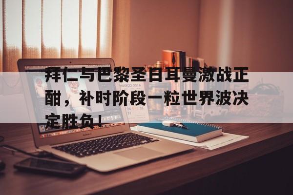 体育娱乐-拜仁与巴黎圣日耳曼激战正酣，补时阶段一粒世界波决定胜负！-体育娱乐