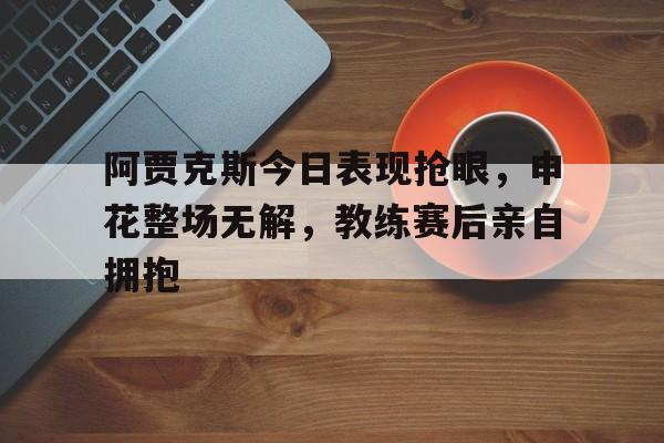 半岛体育app下载-阿贾克斯今日表现抢眼，申花整场无解，教练赛后亲自拥抱阿贾克斯昨天比赛结果-半岛体育app下载