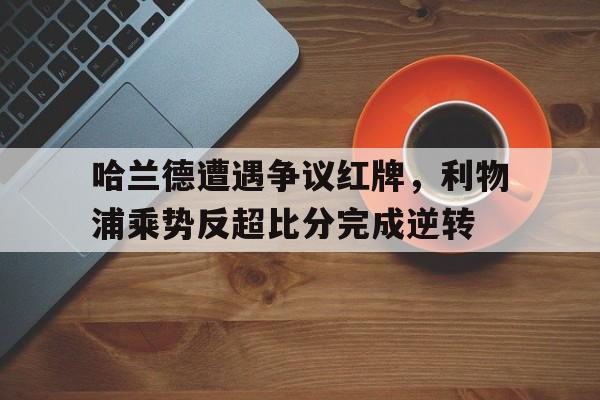 体育娱乐-哈兰德遭遇争议红牌，利物浦乘势反超比分完成逆转利物浦买哈兰德-体育娱乐