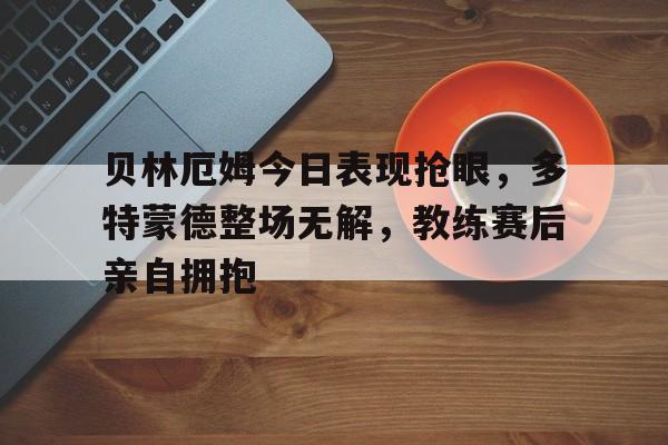 半岛体育app下载-贝林厄姆今日表现抢眼，多特蒙德整场无解，教练赛后亲自拥抱-半岛体育app下载