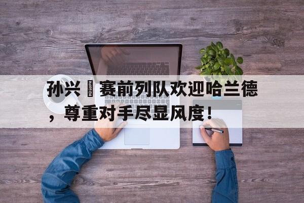 官方网站-孙兴慜赛前列队欢迎哈兰德，尊重对手尽显风度！孙继海儿子女儿-官方网站