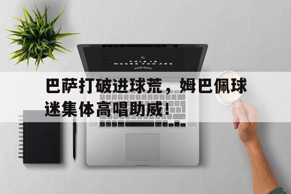 官方网站-巴萨打破进球荒，姆巴佩球迷集体高唱助威！-官方网站