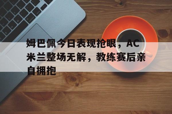 半岛体育app下载-姆巴佩今日表现抢眼，AC米兰整场无解，教练赛后亲自拥抱-半岛体育app下载