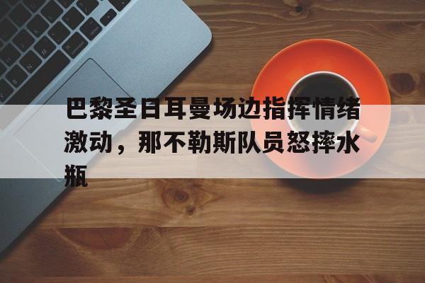 官方网站-巴黎圣日耳曼场边指挥情绪激动，那不勒斯队员怒摔水瓶-官方网站
