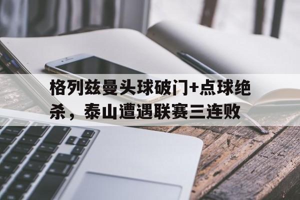 半岛体育app下载-格列兹曼头球破门+点球绝杀，泰山遭遇联赛三连败-半岛体育app下载