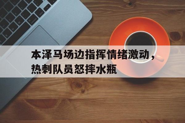 官方网站-本泽马场边指挥情绪激动，热刺队员怒摔水瓶本泽马和伊瓜因哪个厉害-官方网站