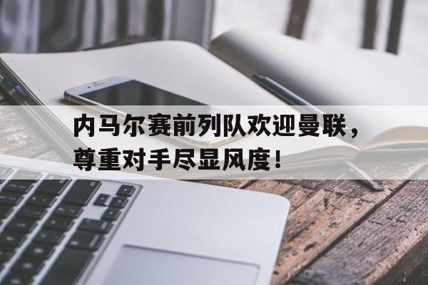 半岛体育app-内马尔赛前列队欢迎曼联，尊重对手尽显风度！-半岛体育app