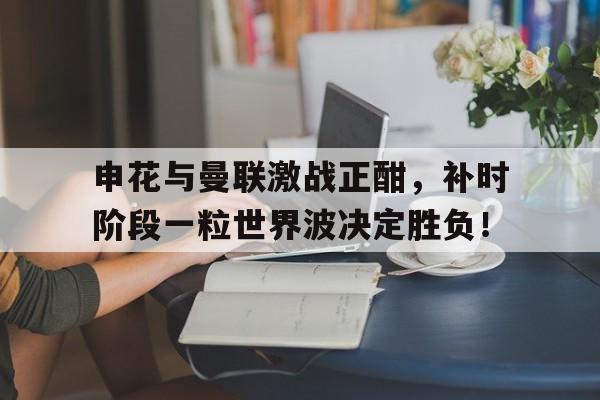半岛体育app-申花与曼联激战正酣，补时阶段一粒世界波决定胜负！新反不正当竞争法-半岛体育app