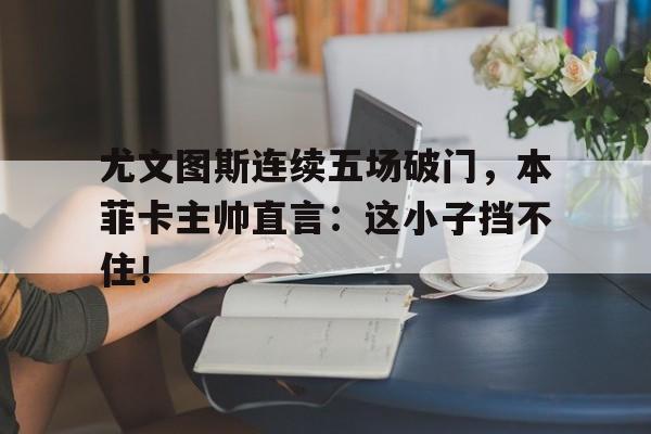 体育娱乐-尤文图斯连续五场破门，本菲卡主帅直言：这小子挡不住！尤文图斯门将什琴斯尼-体育娱乐