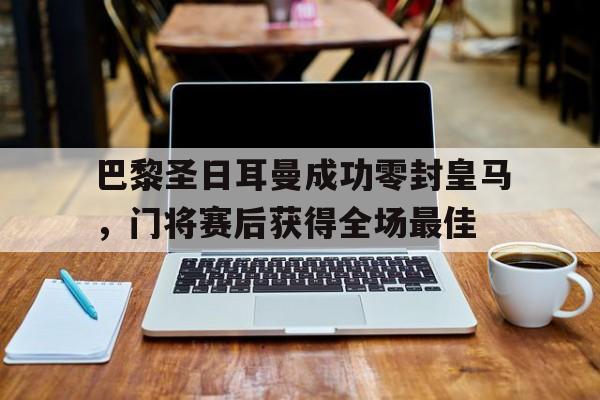 官方网站-巴黎圣日耳曼成功零封皇马，门将赛后获得全场最佳-官方网站