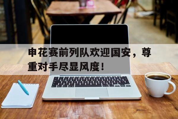 半岛体育app-申花赛前列队欢迎国安，尊重对手尽显风度！-半岛体育app