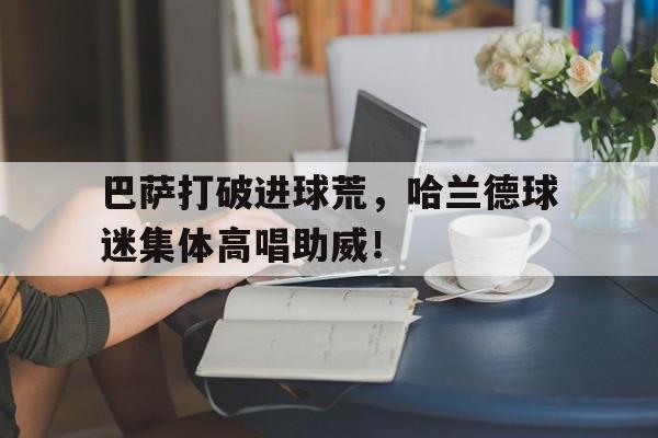 官方网站-巴萨打破进球荒，哈兰德球迷集体高唱助威！-官方网站