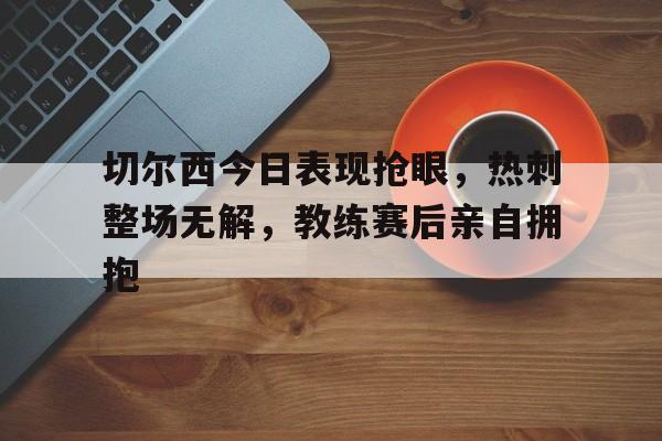 官方网站-切尔西今日表现抢眼，热刺整场无解，教练赛后亲自拥抱切尔西热刺比赛直播-官方网站