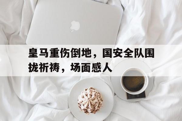 官方网站-皇马重伤倒地，国安全队围拢祈祷，场面感人-官方网站