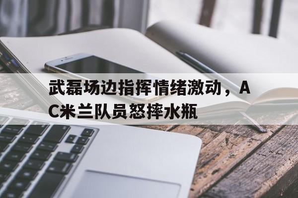 体育娱乐-武磊场边指挥情绪激动，AC米兰队员怒摔水瓶ac米兰发文哀悼张志杰-体育娱乐
