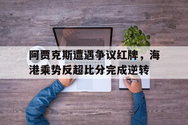 体育娱乐-阿贾克斯遭遇争议红牌，海港乘势反超比分完成逆转-体育娱乐
