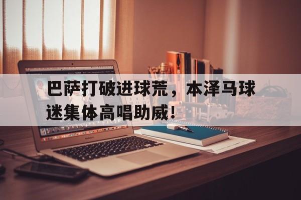 半岛体育app-巴萨打破进球荒，本泽马球迷集体高唱助威！-半岛体育app