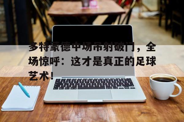 官方网站-多特蒙德中场吊射破门，全场惊呼：这才是真正的足球艺术！多特蒙德马德里竞技-官方网站